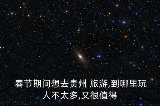  春节期间想去贵州 旅游,到哪里玩人不太多,又很值得