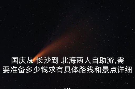 国庆从 长沙到 北海两人自助游,需要准备多少钱求有具体路线和景点详细...