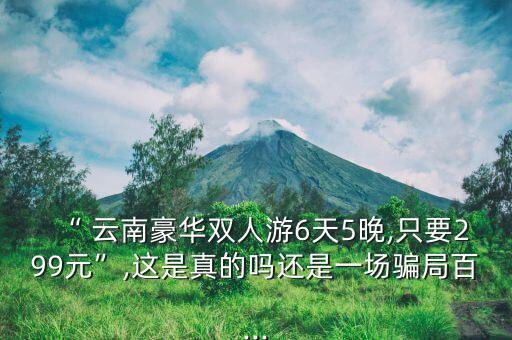 “ 云南豪华双人游6天5晚,只要299元”,这是真的吗还是一场骗局百...