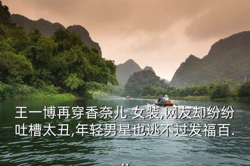 王一博再穿香奈儿 女装,网友却纷纷吐槽太丑,年轻男星也逃不过发福百...