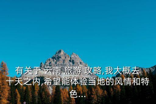 有关于 云南 旅游 攻略,我大概去十天之内,希望能体验当地的风情和特色...