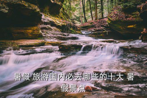 暑假 旅游国内必去哪些的十大 暑假景点