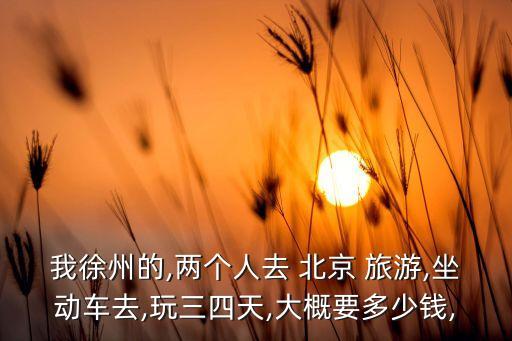 我徐州的,两个人去 北京 旅游,坐动车去,玩三四天,大概要多少钱,