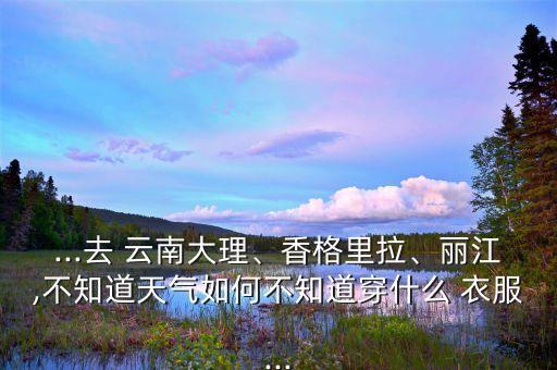 ...去 云南大理、香格里拉、丽江,不知道天气如何不知道穿什么 衣服...