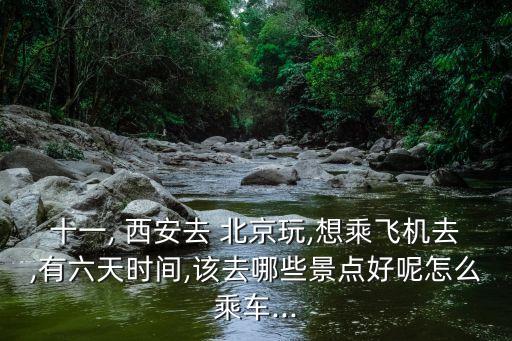 十一, 西安去 北京玩,想乘飞机去,有六天时间,该去哪些景点好呢怎么乘车...