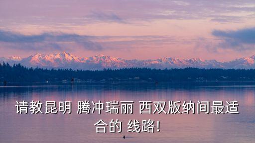 请教昆明 腾冲瑞丽 西双版纳间最适合的 线路!