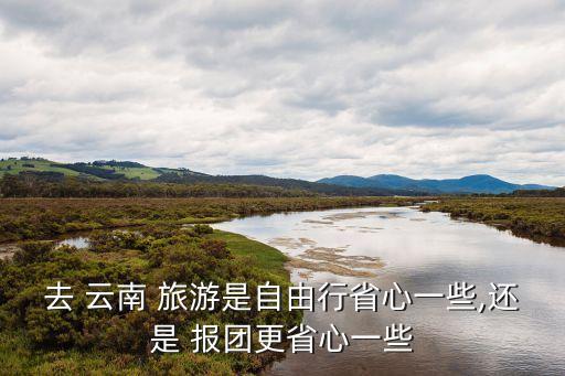 去 云南 旅游是自由行省心一些,还是 报团更省心一些