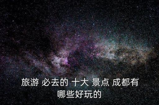  旅游 必去的 十大 景点 成都有哪些好玩的