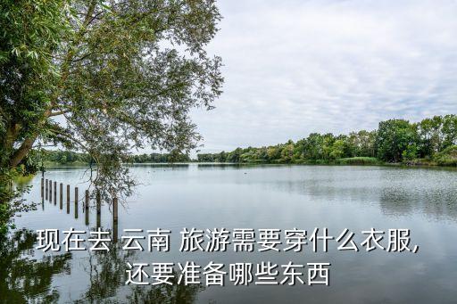 现在去 云南 旅游需要穿什么衣服,还要准备哪些东西