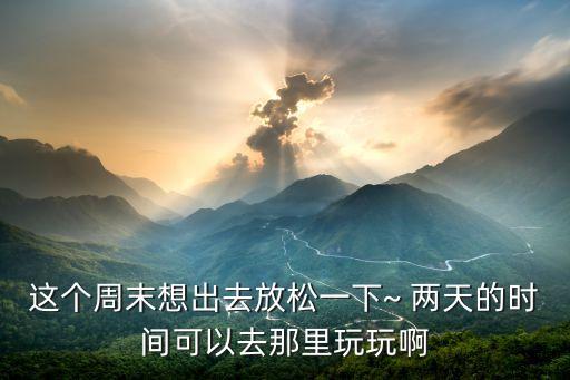 这个周末想出去放松一下~ 两天的时间可以去那里玩玩啊