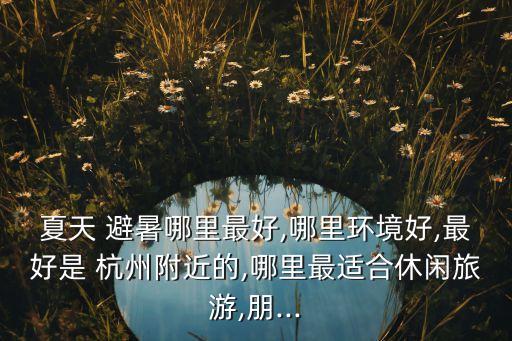 夏天 避暑哪里最好,哪里环境好,最好是 杭州附近的,哪里最适合休闲旅游,朋...