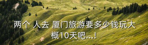  两个 人去 厦门旅游要多少钱玩大概10天吧...!
