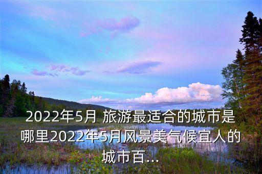 2022年5月 旅游最适合的城市是哪里2022年5月风景美气候宜人的城市百...
