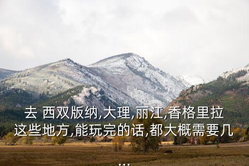去 西双版纳,大理,丽江,香格里拉这些地方,能玩完的话,都大概需要几...