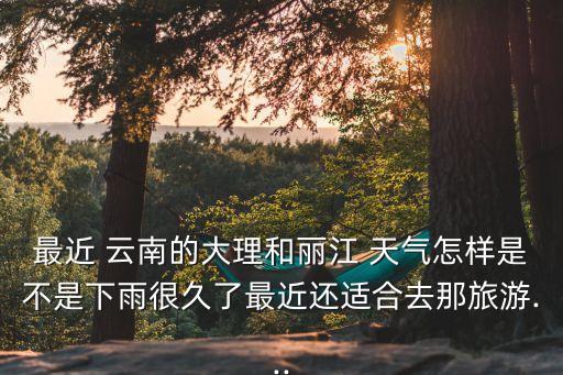 最近 云南的大理和丽江 天气怎样是不是下雨很久了最近还适合去那旅游...