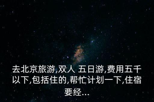 去北京旅游,双人 五日游,费用五千以下,包括住的,帮忙计划一下,住宿要经...