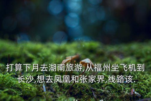 打算下月去湖南旅游,从福州坐飞机到 长沙,想去凤凰和张家界,线路该...