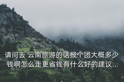 去云南的旅游团报价,云南旅游团五日游报价是多少