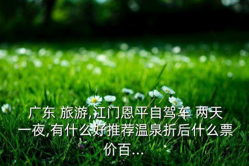  广东 旅游,江门恩平自驾车 两天 一夜,有什么好推荐温泉折后什么票价百...