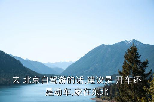 去 北京自驾游的话,建议是 开车还是动车,家在东北