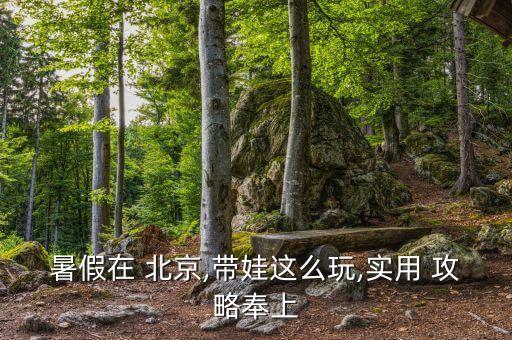 暑假在 北京,带娃这么玩,实用 攻略奉上