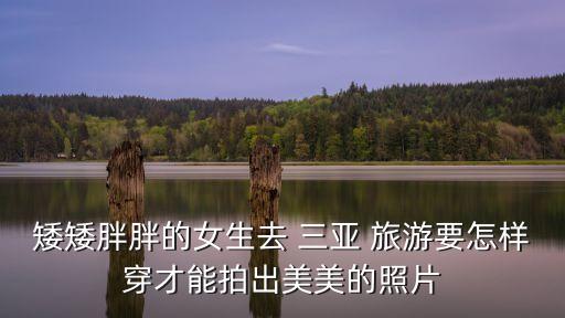 矮矮胖胖的女生去 三亚 旅游要怎样穿才能拍出美美的照片