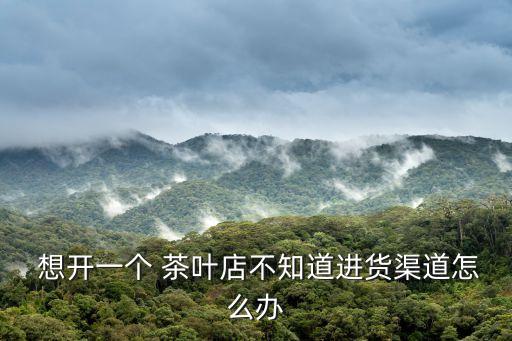  想开一个 茶叶店不知道进货渠道怎么办