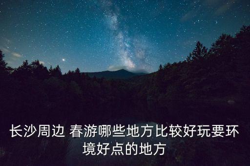 长沙周边 春游哪些地方比较好玩要环境好点的地方