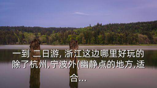 一到 二日游, 浙江这边哪里好玩的除了杭州,宁波外(幽静点的地方,适合...