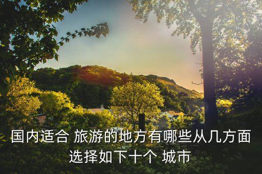 国内适合 旅游的地方有哪些从几方面选择如下十个 城市
