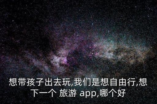 想带孩子出去玩,我们是想自由行,想下一个 旅游 app,哪个好