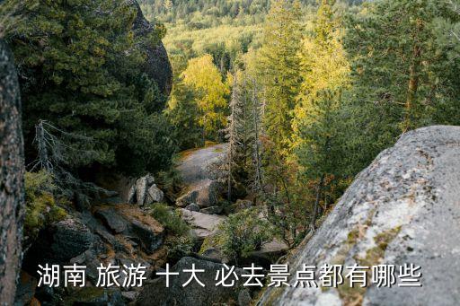 湖南 旅游 十大 必去景点都有哪些