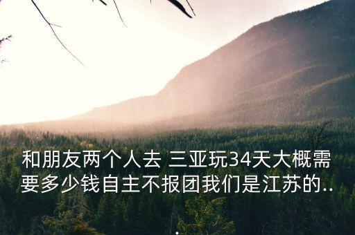 和朋友两个人去 三亚玩34天大概需要多少钱自主不报团我们是江苏的...