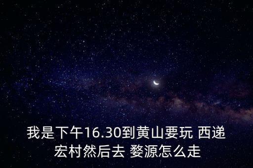 我是下午16.30到黄山要玩 西递 宏村然后去 婺源怎么走