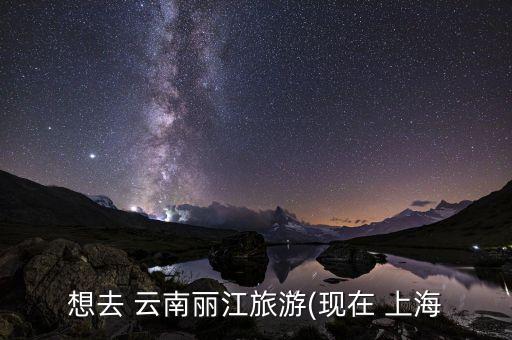 想去 云南丽江旅游(现在 上海