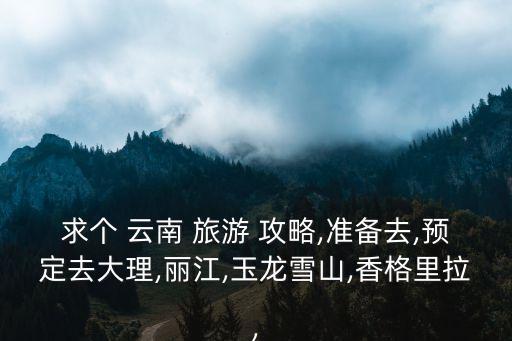 求个 云南 旅游 攻略,准备去,预定去大理,丽江,玉龙雪山,香格里拉,