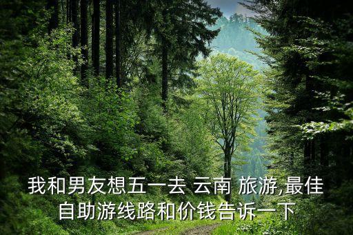 我和男友想五一去 云南 旅游,最佳自助游线路和价钱告诉一下