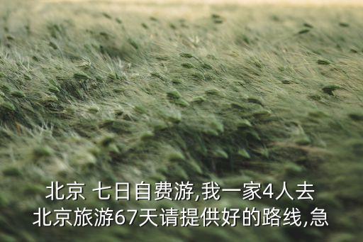  北京 七日自费游,我一家4人去 北京旅游67天请提供好的路线,急