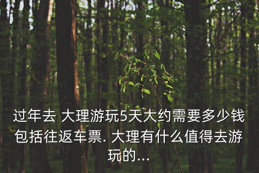 过年去 大理游玩5天大约需要多少钱包括往返车票. 大理有什么值得去游玩的...