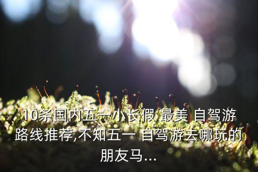 10条国内五一小长假 最美 自驾游路线推荐,不知五一 自驾游去哪玩的朋友马...