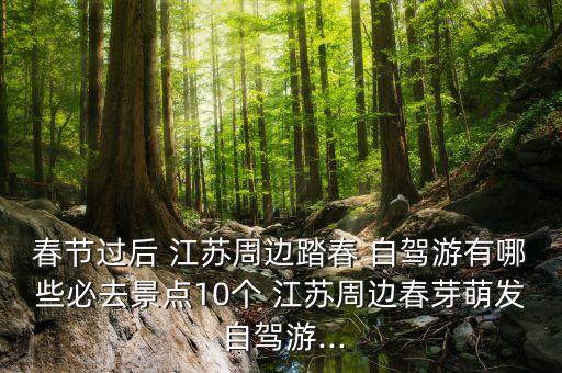 春节过后 江苏周边踏春 自驾游有哪些必去景点10个 江苏周边春芽萌发 自驾游...