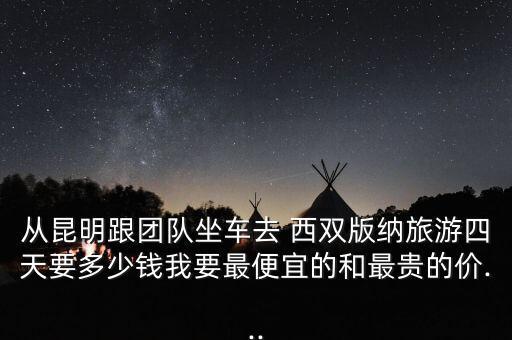 从昆明跟团队坐车去 西双版纳旅游四天要多少钱我要最便宜的和最贵的价...
