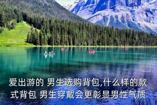 爱出游的 男生选购背包,什么样的款式背包 男生穿戴会更彰显男性气质