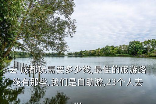 去 成都玩需要多少钱,最佳的旅游路线有那些,我们是自助游,23个人去...