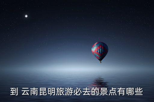 到 云南昆明旅游必去的景点有哪些
