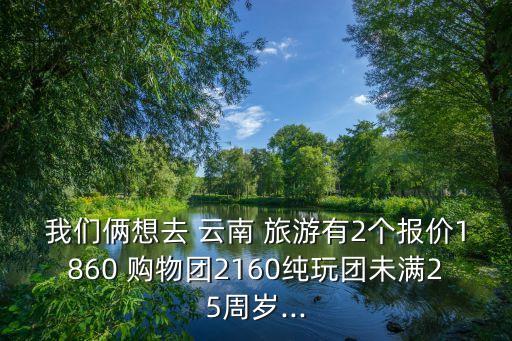 我们俩想去 云南 旅游有2个报价1860 购物团2160纯玩团未满25周岁...