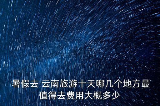  暑假去 云南旅游十天哪几个地方最值得去费用大概多少