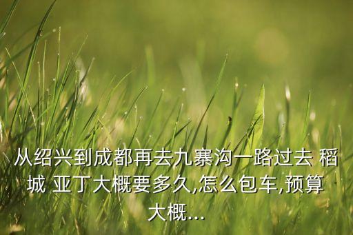 从绍兴到成都再去九寨沟一路过去 稻城 亚丁大概要多久,怎么包车,预算大概...