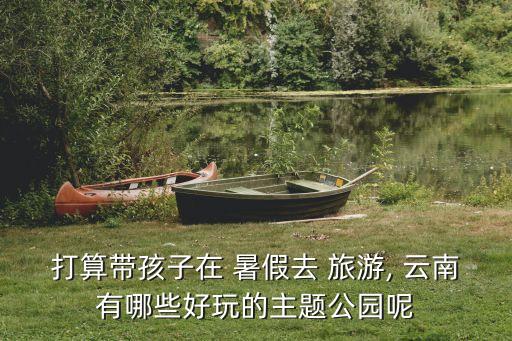 打算带孩子在 暑假去 旅游, 云南有哪些好玩的主题公园呢