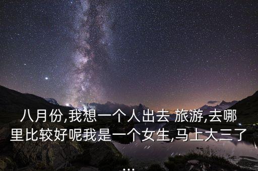 八月份,我想一个人出去 旅游,去哪里比较好呢我是一个女生,马上大三了...